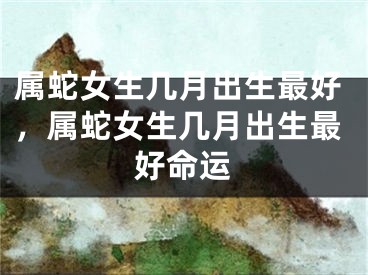 属蛇女生几月出生最好，属蛇女生几月出生最好命运