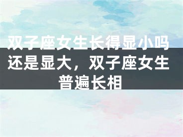 双子座女生长得显小吗还是显大,双子座女生普遍长相