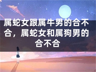 属蛇女跟属牛男的合不合，属蛇女和属狗男的合不合