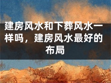 建房风水和下葬风水一样吗，建房风水最好的布局