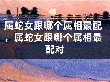 属蛇女跟哪个属相最配，属蛇女跟哪个属相最配对