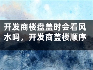 开发商楼盘盖时会看风水吗，开发商盖楼顺序