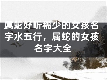 属蛇好听稀少的女孩名字水五行,属蛇的女孩名字大全