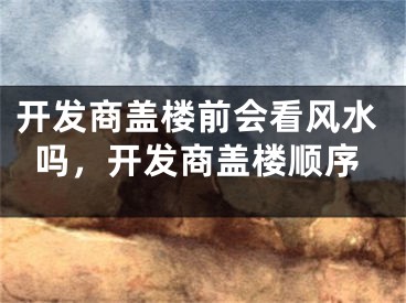 开发商盖楼前会看风水吗,开发商盖楼顺序