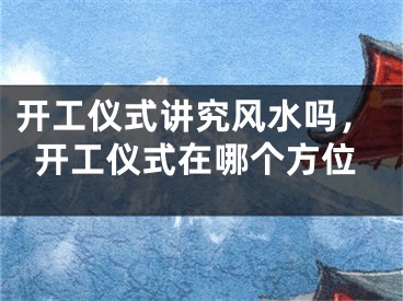 开工仪式讲究风水吗,开工仪式在哪个方位