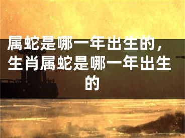 属蛇是哪一年出生的，生肖属蛇是哪一年出生的