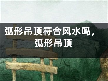 弧形吊顶符合风水吗,弧形吊顶