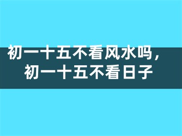 初一十五不看风水吗,初一十五不看日子