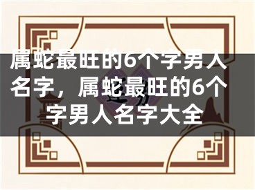 属蛇最旺的6个字男人名字,属蛇最旺的6个字男人名字大全