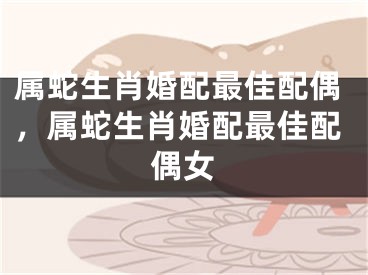 属蛇生肖婚配最佳配偶，属蛇生肖婚配最佳配偶女