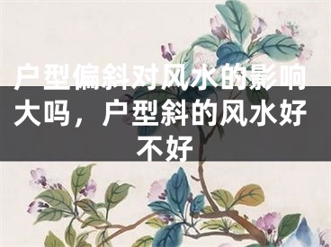 户型偏斜对风水的影响大吗,户型斜的风水好不好