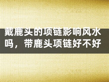 戴鹿头的项链影响风水吗,带鹿头项链好不好