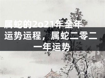属蛇的2o21年全年运势运程，属蛇二零二一年运势