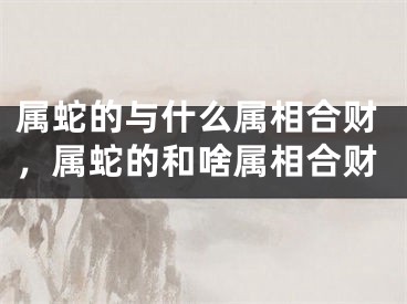 属蛇的与什么属相合财，属蛇的和啥属相合财