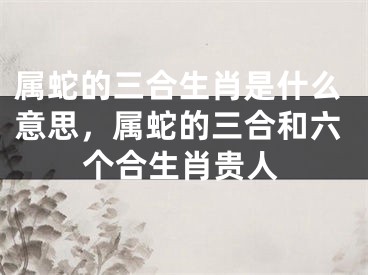 属蛇的三合生肖是什么意思，属蛇的三合和六个合生肖贵人