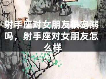 射手座对女朋友很宠溺吗，射手座对女朋友怎么样