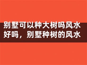 别墅可以种大树吗风水好吗，别墅种树的风水