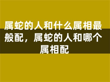 属蛇的人和什么属相最般配,属蛇的人和哪个属相配