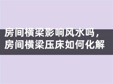 房间横梁影响风水吗,房间横梁压床如何化解