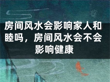 房间风水会影响家人和睦吗，房间风水会不会影响健康