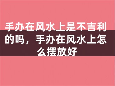 手办在风水上是不吉利的吗,手办在风水上怎么摆放好