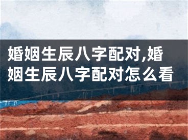 婚姻生辰八字配对,婚姻生辰八字配对怎么看
