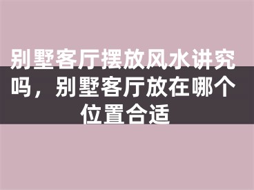 别墅客厅摆放风水讲究吗，别墅客厅放在哪个位置合适