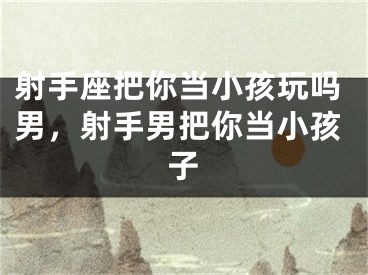 射手座把你当小孩玩吗男，射手男把你当小孩子