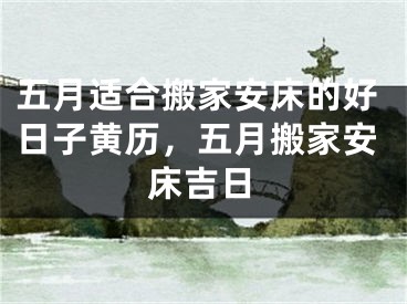 五月适合搬家安床的好日子黄历,五月搬家安床吉日
