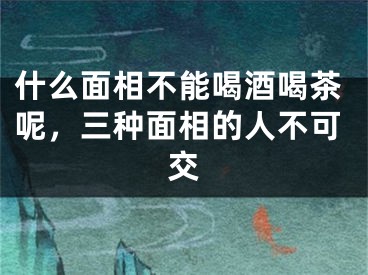 什么面相不能喝酒喝茶呢，三种面相的人不可交