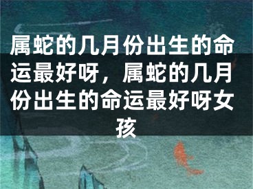 属蛇的几月份出生的命运最好呀，属蛇的几月份出生的命运最好呀女孩