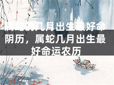 属蛇的几月出生最好命阴历，属蛇几月出生最好命运农历