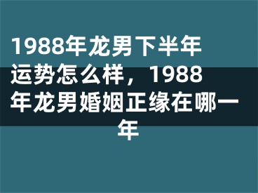 1988年龙男下半年运势怎么样,1988年龙男婚姻正缘在哪一年