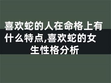 喜欢蛇的人在命格上有什么特点,喜欢蛇的女生性格分析
