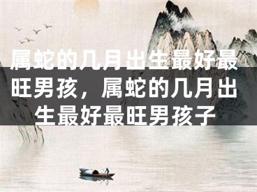 属蛇的几月出生最好最旺男孩,属蛇的几月出生最好最旺男孩子