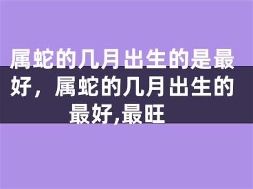 属蛇的几月出生的是最好,属蛇的几月出生的最好,最旺
