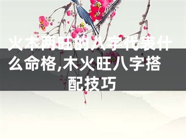 火木两旺的八字代表什么命格,木火旺八字搭配技巧