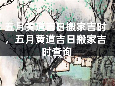 五月黄道吉日搬家吉时,五月黄道吉日搬家吉时查询