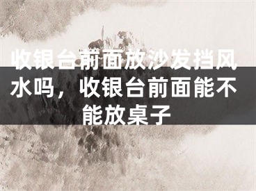 收银台前面放沙发挡风水吗,收银台前面能不能放桌子
