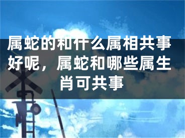 属蛇的和什么属相共事好呢，属蛇和哪些属生肖可共事