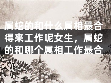 属蛇的和什么属相最合得来工作呢女生,属蛇的和哪个属相工作最合
