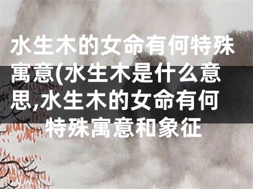 水生木的女命有何特殊寓意(水生木是什么意思,水生木的女命有何特殊寓意和象征