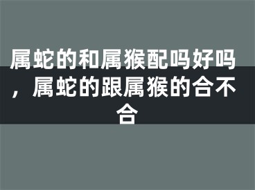 属蛇的和属猴配吗好吗，属蛇的跟属猴的合不合
