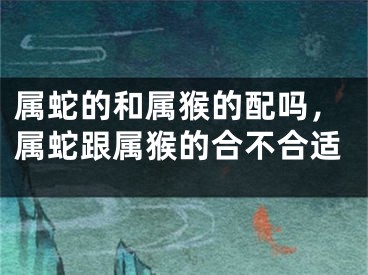 属蛇的和属猴的配吗,属蛇跟属猴的合不合适