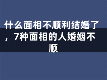 什么面相不顺利结婚了，7种面相的人婚姻不顺