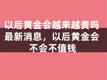 以后黄金会越来越贵吗最新消息,以后黄金会不会不值钱