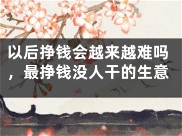 以后挣钱会越来越难吗,最挣钱没人干的生意