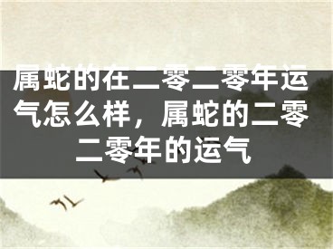 属蛇的在二零二零年运气怎么样,属蛇的二零二零年的运气
