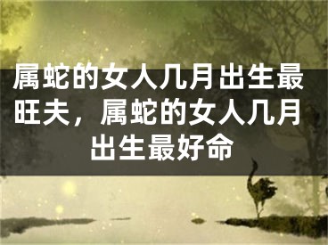 属蛇的女人几月出生最旺夫，属蛇的女人几月出生最好命