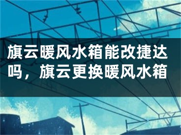 旗云暖风水箱能改捷达吗,旗云更换暖风水箱